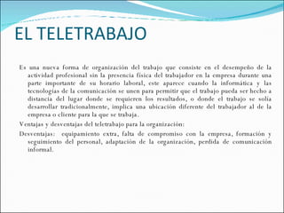 EL TELETRABAJO Es una nueva forma de organización del trabajo que consiste en el desempeño de la actividad profesional sin la presencia física del trabajador en la empresa durante una parte importante de su horario laboral, este aparece cuando la informática y las tecnologías de la comunicación se unen para permitir que el trabajo pueda ser hecho a distancia del lugar donde se requieren los resultados, o donde el trabajo se solía desarrollar tradicionalmente, implica una ubicación diferente del trabajador al de la empresa o cliente para la que se trabaja.  Ventajas y desventajas del teletrabajo para la organización: Desventajas:  equipamiento extra, falta de compromiso con la empresa, formación y seguimiento del personal, adaptación de la organización, perdida de comunicación informal.  