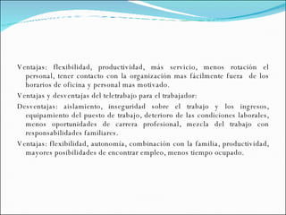 Ventajas: flexibilidad, productividad, más servicio, menos rotación el personal, tener contacto con la organización mas fácilmente fuera  de los horarios de oficina y personal mas motivado.  Ventajas y desventajas del teletrabajo para el trabajador: Desventajas: aislamiento, inseguridad sobre el trabajo y los ingresos, equipamiento del puesto de trabajo, deterioro de las condiciones laborales, menos oportunidades de carrera profesional, mezcla del trabajo con responsabilidades familiares. Ventajas: flexibilidad, autonomía, combinación con la familia, productividad, mayores posibilidades de encontrar empleo, menos tiempo ocupado. 