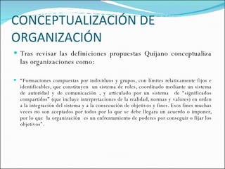 CONCEPTUALIZACIÓN DE ORGANIZACIÓN Tras revisar las definiciones propuestas Quijano conceptualiza las organizaciones como:  “ Formaciones compuestas por individuos y grupos, con límites relativamente fijos e identificables, que constituyen  un sistema de roles, coordinado mediante un sistema de autoridad y de comunicación , y articulado por un sistema  de “significados compartidos” (que incluye interpretaciones de la realidad, normas y valores) en orden a la integración del sistema y a la consecución de objetivos y fines. Esos fines muchas veces no son aceptados por todos por lo que se debe llegara un acuerdo o imponer, por lo que  la organización  es un enfrentamiento de poderes por conseguir o fijar los objetivos”.  