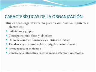 CARACTERÍSTICAS DE LA ORGANIZACIÓN Una entidad organizativa no puede existir sin los siguientes elementos: Individuos y grupos Conseguir ciertos fines y objetivos Diferenciación de funciones y división de trabajo Tienden a estar coordinadas y dirigidas racionalmente Permanencia en el tiempo  Confluencia interactiva entre su medio interno y su entorno. 