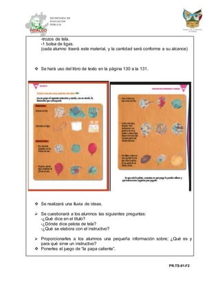 PR-TS-01-F2
-trozos de tela.
-1 bolsa de ligas.
(cada alumno traerá este material, y la cantidad será conforme a su alcance)
 Se hará uso del libro de texto en la página 130 a la 131.
 Se realizará una lluvia de ideas.
 Se cuestionará a los alumnos las siguientes preguntas:
-¿Qué dice en el título?
-¿Dónde dice pelota de tela?
-¿Qué se elabora con el instructivo?
 Proporcionarles a los alumnos una pequeña información sobre; ¿Qué es y
para qué sirve un instructivo?
 Ponerles el juego de “la papa caliente”.
 