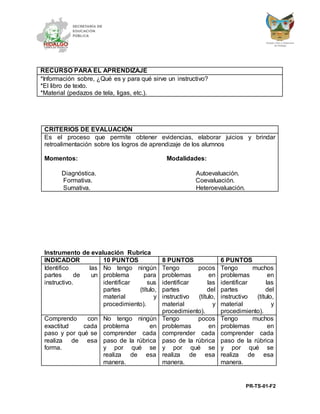PR-TS-01-F2
RECURSO PARA EL APRENDIZAJE
*Información sobre, ¿Qué es y para qué sirve un instructivo?
*El libro de texto.
*Material (pedazos de tela, ligas, etc.).
CRITERIOS DE EVALUACIÓN
Es el proceso que permite obtener evidencias, elaborar juicios y brindar
retroalimentación sobre los logros de aprendizaje de los alumnos
Momentos: Modalidades:
Diagnóstica. Autoevaluación.
Formativa. Coevaluación.
Sumativa. Heteroevaluación.
Instrumento de evaluación Rubrica
INDICADOR 10 PUNTOS 8 PUNTOS 6 PUNTOS
Identifico las
partes de un
instructivo.
No tengo ningún
problema para
identificar sus
partes (título,
material y
procedimiento).
Tengo pocos
problemas en
identificar las
partes del
instructivo (título,
material y
procedimiento).
Tengo muchos
problemas en
identificar las
partes del
instructivo (título,
material y
procedimiento).
Comprendo con
exactitud cada
paso y por qué se
realiza de esa
forma.
No tengo ningún
problema en
comprender cada
paso de la rúbrica
y por qué se
realiza de esa
manera.
Tengo pocos
problemas en
comprender cada
paso de la rúbrica
y por qué se
realiza de esa
manera.
Tengo muchos
problemas en
comprender cada
paso de la rúbrica
y por qué se
realiza de esa
manera.
 