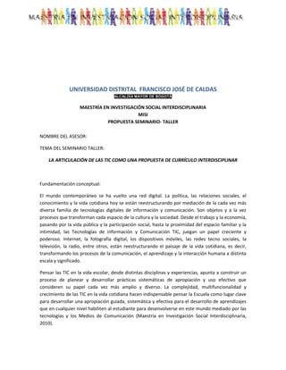 UNIVERSIDAD DISTRITAL FRANCISCO JOSÉ DE CALDAS
                                    ALCALDÍA MAYOR DE BOGOTÁ


                   MAESTRÍA EN INVESTIGACIÓN SOCIAL INTERDISCIPLINARIA
                                          MISI
                              PROPUESTA SEMINARIO- TALLER

NOMBRE DEL ASESOR:

TEMA DEL SEMINARIO TALLER:

    LA ARTICULACIÓN DE LAS TIC COMO UNA PROPUESTA DE CURRÍCULO INTERDISCIPLINAR



Fundamentación conceptual:

El mundo contemporáneo se ha vuelto una red digital. La política, las relaciones sociales, el
conocimiento y la vida cotidiana hoy se están reestructurando por mediación de la cada vez más
diversa familia de tecnologías digitales de información y comunicación. Son objetos y a la vez
procesos que transforman cada espacio de la cultura y la sociedad. Desde el trabajo y la economía,
pasando por la vida pública y la participación social, hasta la proximidad del espacio familiar y la
intimidad, las Tecnologías de información y Comunicación TIC, juegan un papel creciente y
poderoso. Internet, la fotografía digital, los dispositivos móviles, las redes tecno sociales, la
televisión, la radio, entre otros, están reestructurando el paisaje de la vida cotidiana, es decir,
transformando los procesos de la comunicación, el aprendizaje y la interacción humana a distinta
escala y significado.

Pensar las TIC en la vida escolar, desde distintas disciplinas y experiencias, apunta a construir un
proceso de planear y desarrollar prácticas sistemáticas de apropiación y uso efectivo que
consideren su papel cada vez más amplio y diverso. La complejidad, multifuncionalidad y
crecimiento de las TIC en la vida cotidiana hacen indispensable pensar la Escuela como lugar clave
para desarrollar una apropiación guiada, sistemática y efectiva para el desarrollo de aprendizajes
que en cualquier nivel habiliten al estudiante para desenvolverse en este mundo mediado por las
tecnologías y los Medios de Comunicación (Maestria en Investigación Social Interdisciplinaria,
2010).
 
