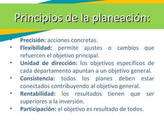 Principios de la planeación:Principios de la planeación:
• Precisión: acciones concretas.
• Flexibilidad: permite ajustes o cambios que
refuercen el objetivo principal.
• Unidad de dirección: los objetivos específicos de
cada departamento apuntan a un objetivo general.
• Consistencia: todos los planes deben estar
conectados contribuyendo al objetivo general.
• Rentabilidad: los resultados tienen que ser
superiores a la inversión.
• Participación: el objetivo es resultado de todos.
 