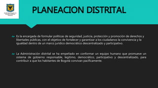 PLANEACION DISTRITAL
 Es la encargada de formular políticas de seguridad, justicia, protección y promoción de derechos y
libertades públicas, con el objetivo de fortalecer y garantizar a los ciudadanos la convivencia y la
igualdad dentro de un marco jurídico democrático descentralizado y participativo.
 La Administración distrital se ha empeñado en conformar un equipo humano que promueve un
sistema de gobierno responsable, legítimo, democrático, participativo y descentralizado, para
contribuir a que los habitantes de Bogotá convivan pacíficamente.
 