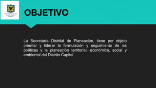 OBJETIVO
La Secretaría Distrital de Planeación, tiene por objeto
orientar y liderar la formulación y seguimiento de las
políticas y la planeación territorial, económica, social y
ambiental del Distrito Capital.
 