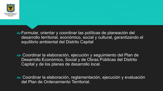 Formular, orientar y coordinar las políticas de planeación del
desarrollo territorial, económico, social y cultural, garantizando el
equilibrio ambiental del Distrito Capital
 Coordinar la elaboración, ejecución y seguimiento del Plan de
Desarrollo Económico, Social y de Obras Públicas del Distrito
Capital y de los planes de desarrollo local.
 Coordinar la elaboración, reglamentación, ejecución y evaluación
del Plan de Ordenamiento Territorial.
 