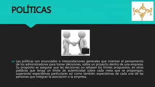 POLÍTICAS
 Las políticas son enunciados o interpretaciones generales que orientan el pensamiento
de los administradores para tomar decisiones, sobre un proyecto dentro de una empresa.
Su propósito es asegurar que las decisiones no rebasen los límites propuestos, en otras
palabras que tenga un límite de autenticidad sobre cada meta que se propongan,
superando expectativas particulares así como también expectativas de cada una de las
personas que integran la asociación o la empresa.
 
