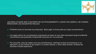 UNA REGLA PUEDE SER O NO PARTE DE UN PROCEDIMIENTO. A MODO DE EJEMPLO, SE PUEDEN
MENCIONAR LAS SIGUIENTES REGLAS:
 Prohibido fumar en las áreas de producción. (Esta regla no forma parte de ningún procedimiento).
 Las reglas dentro de una planeación empresarial se basan en que cada empresario tenga el suficiente
conocimiento para garantizar el desarrollo productivo en una empresa.
 Por otra parte, tanto las reglas como los procedimientos, restringen el área de decisiones en su
aplicación, ya que indican lo que puede o no puede hacerse, y como debe hacerse, limitando las
acciones a tareas específicas.
 