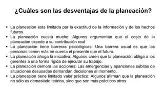  La planeación esta limitada por la exactitud de la información y de los hechos
futuros.
 La planeación cuesta mucho: Algunos argumentan que el costo de la
planeación excede a su contribución real
 La planeación tiene barreras psicológicas: Una barrera usual es que las
personas tienen más en cuenta el presente que el futuro.
 La planeación ahoga la iniciativa: Algunos creen que la planeación obliga a los
gerentes a una forma rígida de ejecutar su trabajo.
 La planeación demora las acciones: Las emergencias y apariciones súbitas de
situaciones desusadas demandan decisiones al momento.
 La planeación tiene limitado valor práctico: Algunos afirman que la planeación
no sólo es demasiado teórica, sino que son más prácticos otros
¿Cuáles son las desventajas de la planeación?
 