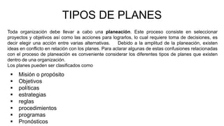 TIPOS DE PLANES
Toda organización debe llevar a cabo una planeación. Este proceso consiste en seleccionar
proyectos y objetivos así como las acciones para lograrlos, lo cual requiere toma de decisiones, es
decir elegir una acción entre varias alternativas. Debido a la amplitud de la planeación, existen
ideas en conflicto en relación con los planes. Para aclarar algunas de estas confusiones relacionadas
con el proceso de planeación es conveniente considerar los diferentes tipos de planes que existen
dentro de una organización.
Los planes pueden ser clasificados como
 Misión o propósito
 Objetivos
 políticas
 estrategias
 reglas
 procedimientos
 programas
 Pronósticos
 