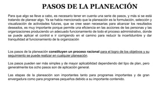 PASOS DE LA PLANEACIÓN
Para que algo se lleve a cabo, es necesario tener en cuenta una serie de pasos, y más si se está
tratando de planear algo. Ya se había mencionado que la planeación es la formulación, selección y
visualización de actividades futuras, que se cree sean necesarias para alcanzar los resultados
deseados, es muy importante porque permite una eficiencia en las acciones de las personas y las
organizaciones produciendo un adecuado funcionamiento de todo el proceso administrativo, donde
se puede aplicar el control e ir corrigiendo en el camino para reducir la incertidumbre y dar
tranquilidad al funcionamiento de la organización
Los pasos de la planeación constituyen un proceso racional para el logro de los objetivos y su
seguimiento se puede realizar en cualquier planeación.
Los pasos pueden ser más simples y de mayor aplicabilidad dependiendo del tipo de plan, pero
generalmente los ocho pasos son de aplicación general.
Las etapas de la planeación son importantes tanto para programas importantes y de gran
envergadura como para programas pequeños debido a su importante contenido.
 