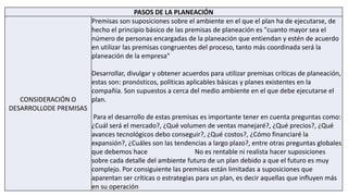 PASOS DE LA PLANEACIÓN
CONSIDERACIÓN O
DESARROLLODE PREMISAS
Premisas son suposiciones sobre el ambiente en el que el plan ha de ejecutarse, de
hecho el principio básico de las premisas de planeación es "cuanto mayor sea el
número de personas encargadas de la planeación que entiendan y estén de acuerdo
en utilizar las premisas congruentes del proceso, tanto más coordinada será la
planeación de la empresa"
Desarrollar, divulgar y obtener acuerdos para utilizar premisas críticas de planeación,
estas son: pronósticos, políticas aplicables básicas y planes existentes en la
compañía. Son supuestos a cerca del medio ambiente en el que debe ejecutarse el
plan.
Para el desarrollo de estas premisas es importante tener en cuenta preguntas como:
¿Cuál será el mercado?, ¿Qué volumen de ventas manejaré?, ¿Qué precios?, ¿Qué
avances tecnológicos debo conseguir?, ¿Qué costos?, ¿Cómo financiaré la
expansión?, ¿Cuáles son las tendencias a largo plazo?, entre otras preguntas globales
que debemos hace No es rentable ni realista hacer suposiciones
sobre cada detalle del ambiente futuro de un plan debido a que el futuro es muy
complejo. Por consiguiente las premisas están limitadas a suposiciones que
aparentan ser críticas o estrategias para un plan, es decir aquellas que influyen más
en su operación
 