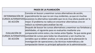 PASOS DE LA PLANEACIÓN
DETERMINACIÓN DE
CURSOS ALTERNATIVOS
DE ACCIÓN
Consiste en buscar y examinar cursos alternativos de acción,
especialmente los que no son muy evidentes, ya que en muchas
ocasiones la alternativa razonable que no es muy obvia puede ser la
mejor. El problema no radica en encontrar alternativas sino en
reducir su número para analizar las má
EVALUACIÓN DE
CURSOS ALTERNATIVOS
DE ACCIÓN
Después de buscar los cursos alternativos y examinar sus fortalezas y
debilidades, el siguiente paso es evaluarlos mediante una
comparación entre estos y las metas antes fijadas. Ya que existe gran
cantidad de cursos para todas las situaciones y son muchas las
variables que se deben analizar, en este paso de la planeación la
investigación de operaciones y las técnicas matemáticas y de
computación tienen su principal aplicación en la administración
 