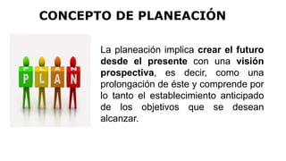 La planeación implica crear el futuro
desde el presente con una visión
prospectiva, es decir, como una
prolongación de éste y comprende por
lo tanto el establecimiento anticipado
de los objetivos que se desean
alcanzar.
CONCEPTO DE PLANEACIÓN
 