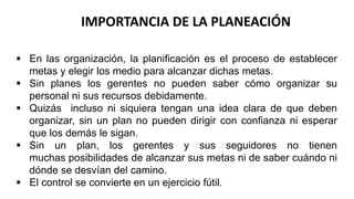 IMPORTANCIA DE LA PLANEACIÓN
 En las organización, la planificación es el proceso de establecer
metas y elegir los medio para alcanzar dichas metas.
 Sin planes los gerentes no pueden saber cómo organizar su
personal ni sus recursos debidamente.
 Quizás incluso ni siquiera tengan una idea clara de que deben
organizar, sin un plan no pueden dirigir con confianza ni esperar
que los demás le sigan.
 Sin un plan, los gerentes y sus seguidores no tienen
muchas posibilidades de alcanzar sus metas ni de saber cuándo ni
dónde se desvían del camino.
 El control se convierte en un ejercicio fútil.
 