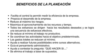  Facilita el control la permitir medir la eficiencia de la empresa.
 Propicia el desarrollo de la empresa.
 Reduce al máximo los riesgos.
 Maximiza el aprovechamiento de los recursos y tiempo.
 Todos los esfuerzos se dirigen hacia los resultados deseados y se logra
una secuencia de esfuerzos efectivos.
 Se reduce al mínimo el trabajo no productivo.
 Se coordinan las actividades hacia el objetivo predeterminado.
 Los gastos totales se reducen al mínimo.
 Ayuda a realizar futuras posibilidades entre cursos alternativos.
 Guía el pensamiento administrativo.
 Ayuda a contestar la pregunta: “QUE HACER SI....”
 Se elimina el trabajo a base de supuestos.
BENEFICIOS DE LA PLANEACIÓN
 