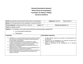 Escuela Secundaria General:
                                                   “Niños Héroes de Chapultepec”
                                                   Tezontepec de Aldama, Hidalgo.
                                                           Secuencia didáctica




Plantel: Escuela Secundaria General “Niños Héroes de Chapultepec”                      Asignatura: Química             Turno: Matutino
Bloque: III La transformación de los materiales: La reacción química.
Tiempo asignado: 6 sesiones de 50 min. cada una                 Grupo: 3º F                          Número de alumnos: 32
Tema1:La reacción química
Subtema: 1.4 Tú decides: ¿cómo evitar que los alimentos se descompongan rápidamente?
                  Los conservadores alimenticios
                  Catalizadores
Propósitos:                                                             Aprendizajes esperados:

    Identifiquen en su entorno algunas reacciones químicas sencillas       Identifica algunos factores que propician la descomposición de
     que ocurren en los alimentos al momento de descomponerse y               los alimentos.
     sus principales características.                                       Reconoce que los catalizadores son sustancias químicas que
    A través de la experimentación y la creación de tu propia                aceleran la reacción sin participar en ella.
     conserva, analiza porque no se descomponen los alimentos al            Valora la importancia de los catalizadores en la industria
     momento de someterlos a procesos de conservación                         alimenticia.
    Identifica los principales métodos de conservación tanto en el
     hogar como en la industria
    Argumenta de que manera influyen el uso de catalizadores en la
     descomposición y/o conservación de alimentos.
    Analiza y argumenta porque es importante en la vida cotidiana el
     uso de conservadores y que pasaría si los alimentos no se
     pudieran conservar.
 