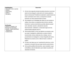 Habilidades:                                            Desarrollo
-Expresión oral y escrita
-Analiza
-Argumenta                  1. Al inicio de la segunda jornada de práctica docente y la primera
-Ordena                        sesión se les entregará a cada alumno de manera gratuita la
-Recupera
                               lectura motivacional:”El elefante encadenado” posteriormente se
                               harán comentarios de la misma, concluyendo la docente
                               haciendo una crítica personal sobre la misma.
                            2. Se proseguirá con la estrategia del cartero la cual consiste en
                               realizar unas cartas con preguntas sobre el tema a abordar,
                               tomando en cuenta conocimientos que ellos deberían poseer
Actitudes:
                               como velocidad, reacción, velocidad de reacción;
-Valores (respeto a la
libertad de expresión,         descomposición, catalizador y conservador algunos de los
cuidado, responsabilidad)      sobres tendrán pregunta otros no.
 -Disposición
-Colaboración               3. Se les pedirá desde un inicio que elaboren sus equipos, para
                               que vayan investigando y elaborando su propia conserva,
                               tomando ellos mismos evidencias de su trabajo, como el
                               procedimiento la investigación e incluso fotografías del mismo.
                               Realizarán la conserva como si ellos la fueran a vender al
                               público.
                            4. En base a las ideas que van ir aportando los alumnos, se irán
                               anotando en el pizarrón las que vayan siendo acorde al tema.
                            5. Se les pedirá pastillas efervescentes, vasos de plástico, agua
                               embotellada y bata de laboratorio para realizar la práctica de
                               velocidad de reacción.
 