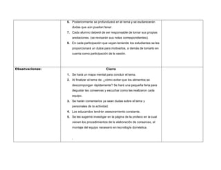 6. Posteriormente se profundizará en el tema y se esclarecerán
                    dudas que aún puedan tener.
                 7. Cada alumno deberá de ser responsable de tomar sus propias
                    anotaciones. (se revisarán sus notas correspondientes).
                 8. En cada participación que vayan teniendo los estudiantes se les
                    proporcionará un dulce para motivarlos, a demás de tomarlo en
                    cuenta como participación de la sesión.




Observaciones:                                Cierre
                 1. Se hará un mapa mental para concluir el tema.
                 2. Al finalizar el tema de: ¿cómo evitar que los alimentos se
                    descompongan rápidamente? Se hará una pequeña feria para
                    degustar las conservas y escuchar como las realizaron cada
                    equipo.
                 3. Se harán comentarios ya sean dudas sobre el tema y
                    personales de la actividad.
                 4. Los educandos tendrán asesoramiento constante.
                 5. Se les sugerirá investigar en la página de la profeco en la cual
                    vienen los procedimientos de la elaboración de conservas, el
                    montaje del equipo necesario en tecnología doméstica.


                    .
 