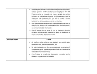 5. Después para reforzar el conocimiento adquirido se procederá a
                    realizar ejercicios del libro localizados en las páginas: 161-164.
                    Posteriormente se revisarán de manera grupal, su revisión
                    consistirá en intercambiar libros con su compañeros y al final se
                    entregarán a la profesora para que ella los vuelva a revisar
                    haciendo las revisiones y comentarios pertinentes.
                 6. Una clase previa se les encargará una investigación de ¿qué es
                    mol y su uso del mol? Se comentará en clase la investigación y
                    se complementará la información .
                 7. Cuando quede claro el tema de mol se realizarán ejercicios
                    haciendo uso de cálculos matemáticos, estos se entregarán en
                    copias para facilitar el ejercicio docente.


Observaciones:                                Cierre
                    Al finalizar cada subtema, se realizará una sesión para
                    resolver dudas, hacer comentarios, etc.
                    Se pedirá a los alumnos den sus conclusiones, comentarios y/o
                    sugerencias de las dos semanas de práctica de la docente (se
                    realizará de manera anónima)
                    Para finalizar la jornada de observación y práctica se les
                    entregará a los alumnos un presente.
 