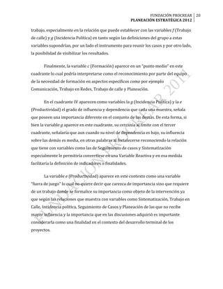 FUNDACIÓN PROCREAR 20
                                                          PLANEACIÓN ESTRATÉGICA 2012

trabajo, especialmente en la relación que puede establecer con las variables f (Trabajo
de calle) y g (Incidencia Política) en tanto según las definiciones del grupo a estas
variables supondrían, por un lado el instrumento para reunir los casos y por otro lado,
la posibilidad de visibilizar los resultados.

       Finalmente, la variable c (Formación) aparece en un “punto medio” en este
cuadrante lo cual podría interpretarse como el reconocimiento por parte del equipo
de la necesidad de formación en aspectos específicos como por ejemplo
Comunicación, Trabajo en Redes, Trabajo de calle y Planeación.

       En el cuadrante IV aparecen como variables la g (Incidencia Política) y la e
(Productividad) el grado de influencia y dependencia que cada una muestra, señala
que poseen una importancia diferente en el conjunto de las demás. De esta forma, si
bien la variable g aparece en este cuadrante, su cercanía al límite con el tercer
cuadrante, señalaría que aun cuando su nivel de dependencia es bajo, su influencia
sobre las demás es media, en otras palabras al fortalecerse reconociendo la relación
que tiene con variables como las de Seguimiento de casos y Sistematización
especialmente le permitiría convertirse en una Variable Reactiva y en esa medida
facilitaría la definición de indicadores o finalidades.

       La variable e (Productividad) aparece en este contexto como una variable
“fuera de juego” lo cual no quiere decir que carezca de importancia sino que requiere
de un trabajo donde se formalice su importancia como objeto de la intervención ya
que según las relaciones que muestra con variables como Sistematización, Trabajo en
Calle, Incidencia política, Seguimiento de Casos y Planeación de las que no recibe
mayor influencia y la importancia que en las discusiones adquirió es importante
considerarla como una finalidad en el contexto del desarrollo terminal de los
proyectos.
 