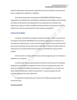 FUNDACIÓN PROCREAR 5
                                                       PLANEACIÓN ESTRATÉGICA 2012

objetivos planteados anteriormente, podría decirse que la jornada fue exitosa puesto
que se cumplieron los objetivos a cabalidad.

       El presente documento corresponde al DOCUMENTO SÍNTESIS donde se
compendia el resultado de los instrumentos y dinámicas desarrollados en las jornadas
de trabajo. El documento está organizado en tres apartados que sintetizan esta
experiencia y siguen el orden cronológico del desarrollo de la experiencia; al final se
realizan una serie de recomendaciones sobre aspectos emergentes.


Líneas de trabajo

       La primer actividad desarrollada consistió en identificar cuáles eran las líneas
de trabajo en Fundación PROCREAR. Esta actividad se planteó en el contexto de un
recuento de la experiencia de cada uno de los equipos a partir de una mirada sobre lo
que se hizo el presente año de manera que se facilitara el objetivo del intercambio de
experiencias y el reconocimiento de las acciones y actividades de cada uno de los
equipos.

       Este recuento se realizó a partir de una serie de preguntas que se realizaban al
auditorio en su conjunto.

       La primera de ellas fue ¿qué queremos alcanzar en este proyecto?; la segunda
pregunta fue ¿qué hemos conseguido este año?; la tercera pregunta fue ¿qué se ha
hecho para alcanzar los objetivos propuestos?; cuarta pregunta fue ¿con qué y con
quién hemos contado para realizar los proyectos?; la quinta pregunta fue ¿los
recursos empleados han sido suficientes?

       Al organizar la información por cada uno de los diferentes grupos pudo
encontrarse que:

Proyecto Juvenil
 