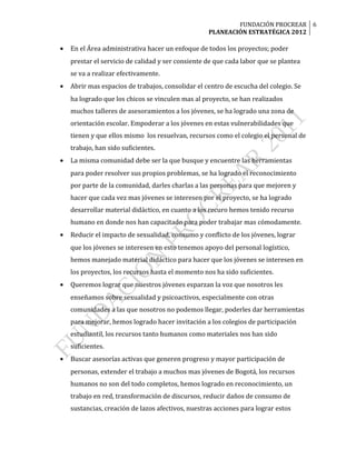 FUNDACIÓN PROCREAR 6
                                                   PLANEACIÓN ESTRATÉGICA 2012

•   En el Área administrativa hacer un enfoque de todos los proyectos; poder
    prestar el servicio de calidad y ser consiente de que cada labor que se plantea
    se va a realizar efectivamente.
•   Abrir mas espacios de trabajos, consolidar el centro de escucha del colegio. Se
    ha logrado que los chicos se vinculen mas al proyecto, se han realizados
    muchos talleres de asesoramientos a los jóvenes, se ha logrado una zona de
    orientación escolar. Empoderar a los jóvenes en estas vulnerabilidades que
    tienen y que ellos mismo los resuelvan, recursos como el colegio el personal de
    trabajo, han sido suficientes.
•   La misma comunidad debe ser la que busque y encuentre las herramientas
    para poder resolver sus propios problemas, se ha logrado el reconocimiento
    por parte de la comunidad, darles charlas a las personas para que mejoren y
    hacer que cada vez mas jóvenes se interesen por el proyecto, se ha logrado
    desarrollar material didáctico, en cuanto a los recuro hemos tenido recurso
    humano en donde nos han capacitado para poder trabajar mas cómodamente.
•   Reducir el impacto de sexualidad, consumo y conflicto de los jóvenes, lograr
    que los jóvenes se interesen en esto tenemos apoyo del personal logístico,
    hemos manejado material didáctico para hacer que los jóvenes se interesen en
    los proyectos, los recursos hasta el momento nos ha sido suficientes.
•   Queremos lograr que nuestros jóvenes esparzan la voz que nosotros les
    enseñamos sobre sexualidad y psicoactivos, especialmente con otras
    comunidades a las que nosotros no podemos llegar, poderles dar herramientas
    para mejorar, hemos logrado hacer invitación a los colegios de participación
    estudiantil, los recursos tanto humanos como materiales nos han sido
    suficientes.
•   Buscar asesorías activas que generen progreso y mayor participación de
    personas, extender el trabajo a muchos mas jóvenes de Bogotá, los recursos
    humanos no son del todo completos, hemos logrado en reconocimiento, un
    trabajo en red, transformación de discursos, reducir daños de consumo de
    sustancias, creación de lazos afectivos, nuestras acciones para lograr estos
 