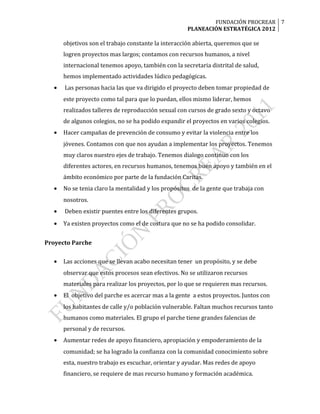 FUNDACIÓN PROCREAR 7
                                                     PLANEACIÓN ESTRATÉGICA 2012

      objetivos son el trabajo constante la interacción abierta, queremos que se
      logren proyectos mas largos; contamos con recursos humanos, a nivel
      internacional tenemos apoyo, también con la secretaria distrital de salud,
      hemos implementado actividades lúdico pedagógicas.
  •   Las personas hacia las que va dirigido el proyecto deben tomar propiedad de
      este proyecto como tal para que lo puedan, ellos mismo liderar, hemos
      realizados talleres de reproducción sexual con cursos de grado sexto y octavo
      de algunos colegios, no se ha podido expandir el proyectos en varios colegios.
  •   Hacer campañas de prevención de consumo y evitar la violencia entre los
      jóvenes. Contamos con que nos ayudan a implementar los proyectos. Tenemos
      muy claros nuestro ejes de trabajo. Tenemos dialogo continuo con los
      diferentes actores, en recursos humanos, tenemos buen apoyo y también en el
      ámbito económico por parte de la fundación Caritas.
  •   No se tenia claro la mentalidad y los propósitos de la gente que trabaja con
      nosotros.
  •   Deben existir puentes entre los diferentes grupos.
  •   Ya existen proyectos como el de costura que no se ha podido consolidar.


Proyecto Parche

  •   Las acciones que se llevan acabo necesitan tener un propósito, y se debe
      observar que estos procesos sean efectivos. No se utilizaron recursos
      materiales para realizar los proyectos, por lo que se requieren mas recursos.
  •   El objetivo del parche es acercar mas a la gente a estos proyectos. Juntos con
      los habitantes de calle y/o población vulnerable. Faltan muchos recursos tanto
      humanos como materiales. El grupo el parche tiene grandes falencias de
      personal y de recursos.
  •   Aumentar redes de apoyo financiero, apropiación y empoderamiento de la
      comunidad; se ha logrado la confianza con la comunidad conocimiento sobre
      esta, nuestro trabajo es escuchar, orientar y ayudar. Mas redes de apoyo
      financiero, se requiere de mas recurso humano y formación académica.
 