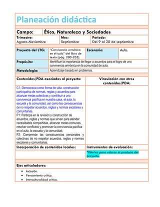 Planeación didáctica
Campo: Ética, Naturaleza y Sociedades
Trimestre:
Agosto-Noviembre
Mes:
Septiembre
Periodo:
Del 9 al 20 de septiembre
Proyecto del LTG: “Convivencia armónica
en el aula” del libro de
texto (pág. 200-205).
Escenario: Aula.
Propósito: Identificar la importancia de llegar a acuerdos para el logro de una
convivencia armónica en la comunidad de aula.
Metodología: Aprendizaje basado en problemas.
Contenidos/PDA asociados al proyecto: Vinculación con otros
contenidos/PDA:
C1: Democracia como forma de vida: construcción
participativa de normas, reglas y acuerdos para
alcanzar metas colectivas y contribuir a una
convivencia pacífica en nuestra casa, el aula, la
escuela y la comunidad, así como las consecuencias
de no respetar acuerdos, reglas y normas escolares y
comunitarias.
P1: Participa en la revisión y construcción de
acuerdos, reglas y normas que sirven para atender
necesidades compartidas, alcanzar metas comunes,
resolver conflictos y promover la convivencia pacífica
en el aula, la escuela y la comunidad.
P2: Comprende las consecuencias personales y
colectivas de no respetar acuerdos, reglas y normas
escolares y comunitarias.
Incorporación de contenidos locales: Instrumentos de evaluación:
*Rúbrica para valorar el producto del
proyecto.
Ejes articuladores:
 Inclusión.
 Pensamiento crítico.
 Interculturalidad crítica.
 