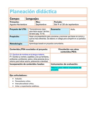 Planeación didáctica
Campo: Lenguajes
Trimestre:
Agosto-Noviembre
Mes:
Septiembre
Periodo:
Del 9 al 20 de septiembre
Proyecto del LTG: “Conozcámonos mejor
para hacer equipo” del libro
de texto (pág. 10-19).
Escenario: Aula.
Propósito: Hacer una presentación para conocerse y reconocer qué tienen en común y
qué los hace diferentes. Se elabora un collage para compartir en un periódico
mural.
Metodología: Aprendizaje basado en proyectos comunitarios.
Contenidos/PDA asociados al proyecto: Vinculación con otros
contenidos/PDA:
C1: Escritura de nombres en la lengua materna.
P1: Escribe su nombre y apellidos y de sus familiares,
profesoras y profesores, pares y otras personas de su
entorno para indicar autoría, pertenencia e identidad.
Incorporación de contenidos locales: Instrumentos de evaluación:
*Rúbrica para valorar el producto del
proyecto.
Ejes articuladores:
 Inclusión.
 Pensamiento crítico.
 Interculturalidad crítica.
 Artes y experiencias estéticas.
 