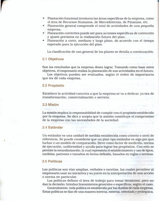 •   Planeación funcional involucra las áreas específicas de la empresa, como
    el área de Recursos Humanos, de Mercadotecnia, de Finanzas, etc.
•   Planeación general comprende el total de actividades de una pequeña
    empresa.
•   Planeación correctiva puede ser para acciones específicas de corrección
    y ajuste previstos en la realización futura del plan.
•   Planeación a corto, mediano y largo plazo, de acuerdo con el tiempo
    esperado para la ejecución del plan.

    La clasificación de uso general de los planes se detalla a continuación.

2.1 Objetivos

Son los resultados que la empresa desea lograr. Tomando como base estos
objetivos, el empresario realiza la planeación de sus actividades en el futuro.
   Los objetivos pueden ser evaluados, según el orden de importancia
que les dé cada empresa.

2.2 Propósito

Establece la actividad concreta a que la empresa se va a dedicar, ya sea de
transformación, comercialización o servicio.

2.3 Misión

La misión implica la responsabilidad de cumplir con el propósito establecido
por la empresa. Se dice y acepta que la misión constituye el compromiso
de la empresa con las necesidades de la sociedad.

2.4 Estándar

Un estándar es una unidad de medida establecida como criterio o nivel de
referencia. Se puede considerar que un plan tipo estándar es algo por que
luchar o un modelo de comparación. Sirve como factor de medición, norma
de ejecución, uniformidad y ayuda para lograr los propósitos. Con esto se
permite la estandarización, la cual representa el establecimiento y uso de tipos,
medidas, patrones o tamaños en forma definida, basados en reglas o normas.

2.5 Políticas

Las políticas son vías amplias, verbales o escritas, las cuales permiten al
empresario usar su iniciativa y su juicio en la interpretación de una acción
o norma en particular.
   Las políticas defmen el área de trabajo para tomar decisiones, pero no
dan la decisión; brindan lineamientos generales o específicos, según el caso.
   Generalmente, toda política es establecida por los dueños de cada empresa.
Estas políticas se dan de una manera interna, externa, orientada yjerárquica.
 