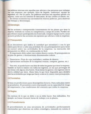 Laspolíticas internas son aquellas que afectan a las personas que trabajan
con una empresa; por ejemplo, hora de llegada, uniformes, equipo de
seguridad, etc. Por su parte, las políticas externas son aquellas ajenas a la
empresa,como son los criterios de descuento, de dar crédito al cliente, etc.
   En ciertas ocasiones hay necesidad de renovar políticas, para observar
sus ventajas y desventajas.

2.6 Estrategia

Sonlas acciones o interpretación (conociniiento) de los planes que tiene la
empresa,teniendo en cuenta su competencia y campo de acción. Pueden ser
paraobtener mayor participación en el mercado, comprar equipo nuevo, sacar
un nuevoproducto (las acciones son opciones que afectan a toda la empresa).

2.7 Presupuesto

Es un documento que indica la cantidad que necesitará o con 10 que
cuenta para llevar a cabo una actividad. Se usa principalmente para tener
un control sobre las actividades de la empresa. La iniciación del
presupuesto es difícil, su continuación es fácil.
   El empresario debe saber con cuánto dinero cuenta. El presupuesto es
un plan de gastos y destinaciones denominados rubros.

• Financieros. Flujo de caja (entradas y salidas de dinero).
• Operaciones normales de la empresa (ventas, compras, gastos, etc.)

   Para esto, se puede hacer una lista,de todos los gastos que tiene la empresa.
Tambiénse hará 10 mismo con todos los ingresos, ya sea que provengan de
susventas o de alguna otra fuente. Si se restan los gastos a los ingresos esto le
dará la utilidad que tiene. Ahora bíen, 10 que tiene disponible para dividido
entrelas actividades que tenga que hacer, a esto se le conoce como presupuesto.

2.8 Pronóstico

Sebasa en predicciones para desempeños futuros. Para cada plan existe
un pronóstico. El pronóstico está relacionado con la capacidad de riesgo
del empresario y las condiciones del contexto que rodea la empresa.

2.9 Reglas

Son normas de 10 que se debe o no se debe hacer. Son inflexibles. Por
ejemplo:no fumar durante horas de trabajo o en la planta.

2.10 Procedimiento

El procedimiento   es una secuencia   de actividades  perfectamente
relacionadas que observan un orden cronológíco, tomando en cuenta el
 