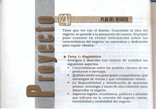 •


                         PlAlf DEL NEGOCIO
Tiene que ver con el diseño. Concebida la idea del
negocio, se procede a la planeación del mismo. El primer
paso consiste     en reunir información      sobre las
características del negocio, su naturaleza y dedicación
para captar clientes.


~ Tarea 1: diagnóstico
  Averigua y describe con criterio de realidad los
  siguientes aspectos:
  • Características sobre los posibles clientes de los
     productos o servicios.
  • Quiénes serán sus principales competidores, qué
     estrategias de ventas y qué cubrimiento tienen.
  • La disponibilidad y distribución de materias
     primas, tecnología y mano de obra existente para
     desarrollar el negocio.
  • Aspectos legales, económicos, políticos y sociales
     que influyen en la creación del negocio, costos,
     rentabilidad y estabilidad del negocio.
 