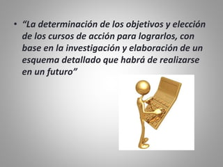• “La determinación de los objetivos y elección
de los cursos de acción para lograrlos, con
base en la investigación y elaboración de un
esquema detallado que habrá de realizarse
en un futuro”
 
