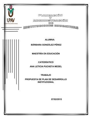 ALUMNA:
BÁRBARA GONZÁLEZ PÉREZ
MAESTRÍA EN EDUCACIÓN
CATEDRATICO
ANA LETICIA PUCHETA MEDEL
TRABAJO
PROPUESTA DE PLAN DE DESARROLLO
INSTITUCIONAL
07/02/2015
 