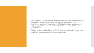 Para lograrlo, se propone un modelo basado en los elementos de la
planeación estratégica, cuyos principales elementos son:
propósitos, objetivos, estrategias, procedimientos, programa y
presupuesto.
Cada uno con una finalidad u objetivo importante para lograr una
excelente planeación administrativa escolar.
 