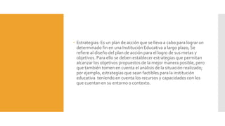  Estrategias: Es un plan de acción que se lleva a cabo para lograr un
determinado fin en una Institución Educativa a largo plazo, Se
refiere al diseño del plan de acción para el logro de sus metas y
objetivos. Para ello se deben establecer estrategias que permitan
alcanzar los objetivos propuestos de la mejor manera posible, pero
que también tomen en cuenta el análisis de la situación realizado;
por ejemplo, estrategias que sean factibles para la institución
educativa teniendo en cuenta los recursos y capacidades con los
que cuentan en su entorno o contexto.
 