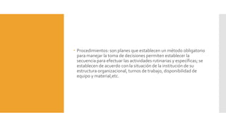  Procedimientos: son planes que establecen un método obligatorio
para manejar la toma de decisiones permiten establecer la
secuencia para efectuar las actividades rutinarias y específicas; se
establecen de acuerdo con la situación de la institución de su
estructura organizacional, turnos de trabajo, disponibilidad de
equipo y material,etc.
 