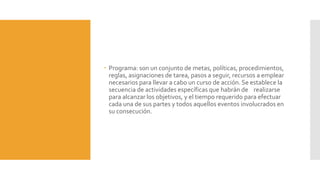  Programa: son un conjunto de metas, políticas, procedimientos,
reglas, asignaciones de tarea, pasos a seguir, recursos a emplear
necesarios para llevar a cabo un curso de acción. Se establece la
secuencia de actividades específicas que habrán de realizarse
para alcanzar los objetivos, y el tiempo requerido para efectuar
cada una de sus partes y todos aquellos eventos involucrados en
su consecución.
 