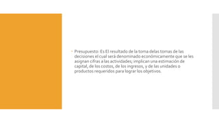  Presupuesto: Es El resultado de la toma delas tomas de las
decisiones el cual será denominado económicamente que se les
asignan cifras a las actividades; implican una estimación de
capital, de los costos, de los ingresos, y de las unidades o
productos requeridos para lograr los objetivos.
 