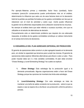 Por ejemplo: Materias primas y materiales: factor físico (cantidad), factor
monetario (precio).En consecuencia puede profundizarse más en el análisis,
determinando la influencia que cada uno de esos factores tiene en la desviación
total de la partida.Las partidas formadas por los gastos controlables son las que se
relacionan con el nivel de actividad y sobre cuyo monto puede influenciar
la gestión de los diferentes responsables de la utilización racional de los recursos.
No siempre el análisis tiene que estar referido a sucesos ocurridos, sino que es
utilizable en el estudio de alternativas de decisión.
Frecuentemente ante un determinado problema que requiere de una adecuada
respuesta, el análisis de los gastos controlables constituye un valioso instrumento
en el campo de la toma de decisiones.
3.5 DESARROLLO DEL PLAN AGREGADO (INTEGRAL) DE PRODUCCIÓN
El gerente de operaciones debe construir un plan agregado basado en la demanda
pero, sin olvidar la capacidad que tenemos para cumplir las mismas. El gerente de
operaciones debe explorar diferentes alternativas para llevar a cabo un plan. Para
poder mezclar debe ser 2 o más variables controlables. El plan debe envolver
“Chase Strategy y Level-Scheduling Strategy” los cuales se explican.
1. Chase Strategy: Esta estrategia fija la producción igual a la
demanda pronosticada. Algunas organizaciones están a favor del Chase
Strategy porque las opciones de inventario las limita esta estrategia.
2. Level-Scheduling Strategy: Con esta estrategia se trata de
mantener una tarifa de salida constante de la producción, sobre lo que se
espera o sea se espera día a día llevar una producción uniforme periodo a
periodo.
10
 