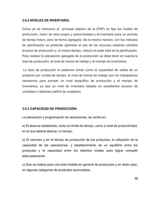 3.6.2 NIVELES DE INVENTARIO.
Como ya se menciono el principal objetivo de la (PAP) es fijar los niveles de
producción, mano de obra propia y subcontratada y el inventario para un período
de tiempo futuro, pero de forma agregada. De la misma manera, con los métodos
de planificación se pretende optimizar el uso de los recursos evitando cambios
bruscos de producción y, al mismo tiempo, reducir el coste total de la planificación.
Para realizar la planeación agregada de la producción se debe tener en cuenta la
tasa de producción, el nivel de fuerza de trabajo y el manejo de inventarios.
La tasa de producción la podemos tomar como la capacidad de salida de un
producto por unidad de tiempo; el nivel de fuerza de trabajo son los trabajadores
necesarios para proveer un nivel especifico de producción y el manejo de
inventarios, ya sea un nivel de inventario basado en excedentes (exceso de
unidades) o faltantes (déficit de unidades).
3.6.3 CAPACIDAD DE PRODUCCIÓN.
La planeación y programación de operaciones, se centra en:
a) El alcance establecido, tanto en límite de tiempo, como a nivel de productividad,
en el que deberá abarcar un tiempo.
b) El volumen y en el tiempo de producción de los productos, la utilización de la
capacidad de las operaciones, y establecimiento de un equilibrio entre los
productos y la capacidad entre los distintos niveles para lograr competir
adecuadamente.
c) Que se realiza para una sola medida en general de producción y en dado caso,
en algunas categorías de productos acumulados.
12
 