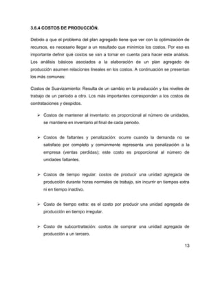 3.6.4 COSTOS DE PRODUCCIÓN.
Debido a que el problema del plan agregado tiene que ver con la optimización de
recursos, es necesario llegar a un resultado que minimice los costos. Por eso es
importante definir qué costos se van a tomar en cuenta para hacer este análisis.
Los análisis básicos asociados a la elaboración de un plan agregado de
producción asumen relaciones lineales en los costos. A continuación se presentan
los más comunes:
Costos de Suavizamiento: Resulta de un cambio en la producción y los niveles de
trabajo de un período a otro. Los más importantes corresponden a los costos de
contrataciones y despidos.
 Costos de mantener al inventario: es proporcional al número de unidades,
se mantiene en inventario al final de cada periodo.
 Costos de faltantes y penalización: ocurre cuando la demanda no se
satisface por completo y comúnmente representa una penalización a la
empresa (ventas perdidas); este costo es proporcional al número de
unidades faltantes.
 Costos de tiempo regular: costos de producir una unidad agregada de
producción durante horas normales de trabajo, sin incurrir en tiempos extra
ni en tiempo inactivo.
 Costo de tiempo extra: es el costo por producir una unidad agregada de
producción en tiempo irregular.
 Costo de subcontratación: costos de comprar una unidad agregada de
producción a un tercero.
13
 