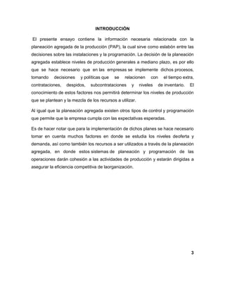 INTRODUCCIÓN
El presente ensayo contiene la información necesaria relacionada con la
planeación agregada de la producción (PAP), la cual sirve como eslabón entre las
decisiones sobre las instalaciones y la programación. La decisión de la planeación
agregada establece niveles de producción generales a mediano plazo, es por ello
que se hace necesario que en las empresas se implemente dichos procesos,
tomando decisiones y políticas que se relacionen con el tiempo extra,
contrataciones, despidos, subcontrataciones y niveles de inventario. El
conocimiento de estos factores nos permitirá determinar los niveles de producción
que se plantean y la mezcla de los recursos a utilizar.
Al igual que la planeación agregada existen otros tipos de control y programación
que permite que la empresa cumpla con las expectativas esperadas.
Es de hacer notar que para la implementación de dichos planes se hace necesario
tomar en cuenta muchos factores en donde se estudia los niveles deoferta y
demanda, así como también los recursos a ser utilizados a través de la planeación
agregada, en donde estos sistemas de planeación y programación de las
operaciones darán cohesión a las actividades de producción y estarán dirigidas a
asegurar la eficiencia competitiva de laorganización.
3
 
