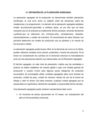 3.1 DEFINICIÓN DE LA PLANEACIÓN AGREGADA.
La planeación agregada de la producción se denominada también planeación
combinada, la cual sirve como un eslabón entre las decisiones sobre las
instalaciones y la programación. La decisión de la planeación agregada establece
niveles de producción generales a mediano plazo, es por ello que se hace
necesario que en la empresa se implemente dichos procesos, tomando decisiones
y políticas que se relacionen con el tiempo extra, contrataciones, despidos,
subcontrataciones y niveles de inventario. El conocimiento de estos factores nos
permitirá determinar los niveles de producción que se plantean y la mezcla de
los recursos a utilizar.
La planeación agregada puede buscar influir en la demanda así como en la oferta,
pueden utilizarse variables como precios, publicidad y mezcla de productos. Si se
toman en consideración los cambios en la demanda entonces la mercadotecnia
junto con las operaciones estarán muy relacionadas con la Planeación Agregada.
El término agregado, en este nivel de planeación, implica que las cantidades a
producir se deben establecer de manera global o para una medida general de
producción o cuando mucho para algunas pocas categorías de productos
acumulados. Es aconsejable utilizar unidades agregadas tales como familias de
productos, unidad de peso, unidad de volumen, tiempo de uso de la fuerza de
trabajo o valor en dinero. De todas maneras, cualquier unidad agregada que se
escoja debe ser significativa, fácilmente manejable y comprensible dentro del plan.
Una planeación agregada puede contener características tales como:
 Un horizonte de tiempo aproximado de 12 meses, con actualización del
plan en forma periódica (mensual).
4
 