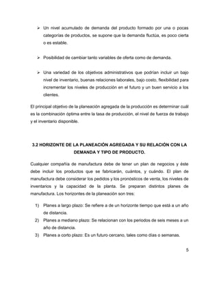  Un nivel acumulado de demanda del producto formado por una o pocas
categorías de productos, se supone que la demanda fluctúa, es poco cierta
o es estable.
 Posibilidad de cambiar tanto variables de oferta como de demanda.
 Una variedad de los objetivos administrativos que podrían incluir un bajo
nivel de inventario, buenas relaciones laborales, bajo costo, flexibilidad para
incrementar los niveles de producción en el futuro y un buen servicio a los
clientes.
El principal objetivo de la planeación agregada de la producción es determinar cuál
es la combinación óptima entre la tasa de producción, el nivel de fuerza de trabajo
y el inventario disponible.
3.2 HORIZONTE DE LA PLANEACIÓN AGREGADA Y SU RELACIÓN CON LA
DEMANDA Y TIPO DE PRODUCTO.
Cualquier compañía de manufactura debe de tener un plan de negocios y éste
debe incluir los productos que se fabricarán, cuántos, y cuándo. El plan de
manufactura debe considerar los pedidos y los pronósticos de venta, los niveles de
inventarios y la capacidad de la planta. Se preparan distintos planes de
manufactura. Los horizontes de la planeación son tres:
1) Planes a largo plazo: Se refiere a de un horizonte tiempo que está a un año
de distancia.
2) Planes a mediano plazo: Se relacionan con los periodos de seis meses a un
año de distancia.
3) Planes a corto plazo: Es un futuro cercano, tales como días o semanas.
5
 