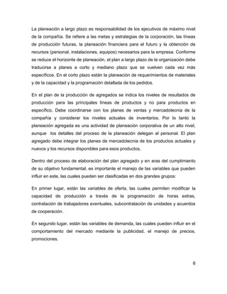 La planeación a largo plazo es responsabilidad de los ejecutivos de máximo nivel
de la compañía. Se refiere a las metas y estrategias de la corporación, las líneas
de producción futuras, la planeación financiera para el futuro y la obtención de
recursos (personal, instalaciones, equipos) necesarios para la empresa. Conforme
se reduce el horizonte de planeación, el plan a largo plazo de la organización debe
traducirse a planes a corto y mediano plazo que se vuelven cada vez más
específicos. En el corto plazo están la planeación de requerimientos de materiales
y de la capacidad y la programación detallada de los pedidos.
En el plan de la producción de agregados se indica los niveles de resultados de
producción para las principales líneas de productos y no para productos en
específico. Debe coordinarse con los planes de ventas y mercadotecnia de la
compañía y considerar los niveles actuales de inventarios. Por lo tanto la
planeación agregada es una actividad de planeación corporativa de un alto nivel,
aunque los detalles del proceso de la planeación delegan al personal. El plan
agregado debe integrar los planes de mercadotecnia de los productos actuales y
nuevos y los recursos disponibles para esos productos.
Dentro del proceso de elaboración del plan agregado y en aras del cumplimiento
de su objetivo fundamental, es importante el manejo de las variables que pueden
influir en este, las cuales pueden ser clasificadas en dos grandes grupos:
En primer lugar, están las variables de oferta, las cuales permiten modificar la
capacidad de producción a través de la programación de horas extras,
contratación de trabajadores eventuales, subcontratación de unidades y acuerdos
de cooperación.
En segundo lugar, están las variables de demanda, las cuales pueden influir en el
comportamiento del mercado mediante la publicidad, el manejo de precios,
promociones.
6
 