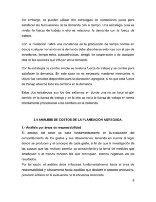 Sin embargo, se pueden utilizar dos estrategias de operaciones puras para
satisfacer las fluctuaciones de la demanda con el tiempo. Una estrategia pura es
nivelar la fuerza de trabajo y otra es relacionar la demanda con la fuerza de
trabajo.
Con la nivelación habrá una constancia en la producción de tiempo normal en
donde cualquier variación en la demanda debe absorberse entonces con el uso de
inventarios, tiempo extra, subcontratistas, arreglo de cooperación o de cualquier
otra de las opciones que influyen en la demanda.
Con la estrategia de cambio simple se nivela la fuerza de trabajo y se cambia para
satisfacer la demanda. En este caso no es necesario mantener inventarios ni
utilizar las variables disponibles para la planeación agregada, si no que esta fuerza
de trabajo absorbe todo los cambios en la demanda.
Estas dos estrategias son los dos extremos en donde una no se hace ningún
cambio en la fuerza de trabajo y en la otra se varía la fuerza de trabajo en forma
directamente proporcional a los cambios en la demanda.
3.4 ANÁLISIS DE COSTOS DE LA PLANEACIÓN AGREGADA.
1.- Análisis por áreas de responsabilidad
El análisis del costo se basa fundamentalmente en la evaluación del
comportamiento de los gastos y sus desviaciones; teniendo en cuenta el lugar
donde se producen y el concepto de cada gasto, a fin de que la investigación de
las causas que las motivan permita su conocimiento y la toma de medidas que
erradiquen o al menos minoren las que provoquen efectos negativos en los
resultados.
Por tal razón, el análisis debe enfocarse fundamentalmente hacia el área de
responsabilidad y básicamente hacia aquéllas que deciden el proceso productivo,
poniendo énfasis en la evaluación de la eficiencia alcanzada.
8
 