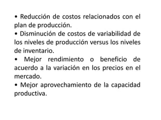 • Reducción de costos relacionados con el
plan de producción.
• Disminución de costos de variabilidad de
los niveles de producción versus los niveles
de inventario.
• Mejor rendimiento o beneficio de
acuerdo a la variación en los precios en el
mercado.
• Mejor aprovechamiento de la capacidad
productiva.

 